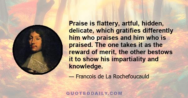 Praise is flattery, artful, hidden, delicate, which gratifies differently him who praises and him who is praised. The one takes it as the reward of merit, the other bestows it to show his impartiality and knowledge.