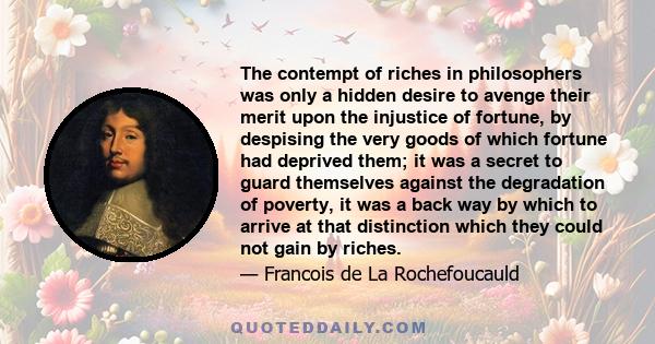 The contempt of riches in philosophers was only a hidden desire to avenge their merit upon the injustice of fortune, by despising the very goods of which fortune had deprived them; it was a secret to guard themselves