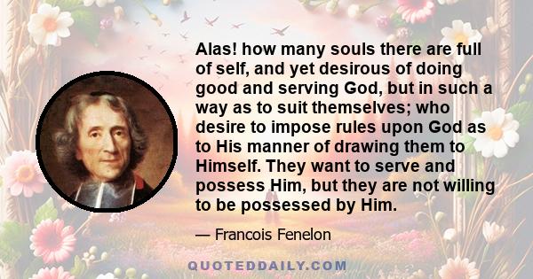 Alas! how many souls there are full of self, and yet desirous of doing good and serving God, but in such a way as to suit themselves; who desire to impose rules upon God as to His manner of drawing them to Himself. They