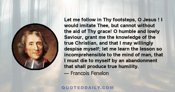 Let me follow in Thy footsteps, O Jesus ! I would imitate Thee, but cannot without the aid of Thy grace! O humble and lowly Saviour, grant me the knowledge of the true Christian, and that I may willingly despise myself;