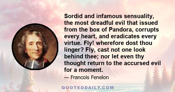 Sordid and infamous sensuality, the most dreadful evil that issued from the box of Pandora, corrupts every heart, and eradicates every virtue. Fly! wherefore dost thou linger? Fly, cast not one look behind thee; nor let