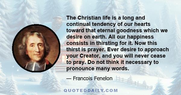 The Christian life is a long and continual tendency of our hearts toward that eternal goodness which we desire on earth. All our happiness consists in thirsting for it. Now this thirst is prayer. Ever desire to approach