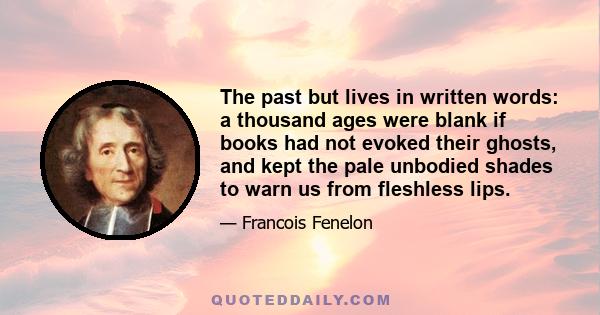 The past but lives in written words: a thousand ages were blank if books had not evoked their ghosts, and kept the pale unbodied shades to warn us from fleshless lips.