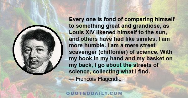 Every one is fond of comparing himself to something great and grandiose, as Louis XIV likened himself to the sun, and others have had like similes. I am more humble. I am a mere street scavenger (chiffonier) of science.