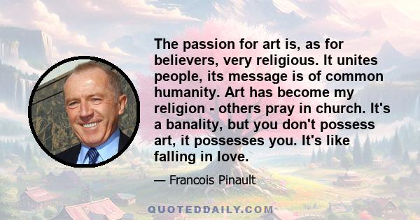 The passion for art is, as for believers, very religious. It unites people, its message is of common humanity. Art has become my religion - others pray in church. It's a banality, but you don't possess art, it possesses