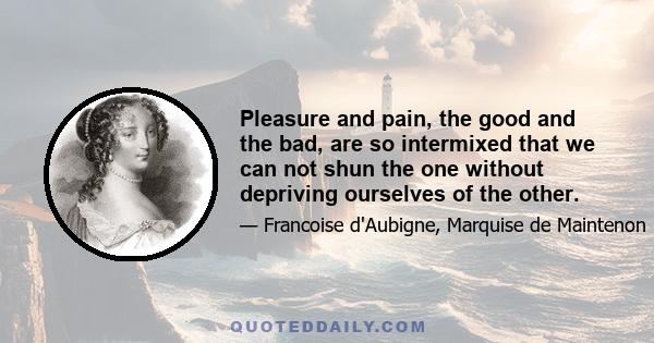 Pleasure and pain, the good and the bad, are so intermixed that we can not shun the one without depriving ourselves of the other.