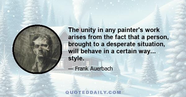 The unity in any painter's work arises from the fact that a person, brought to a desperate situation, will behave in a certain way... style.