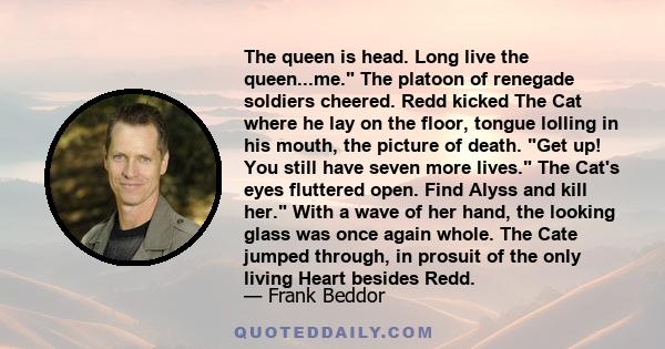 The queen is head. Long live the queen...me. The platoon of renegade soldiers cheered. Redd kicked The Cat where he lay on the floor, tongue lolling in his mouth, the picture of death. Get up! You still have seven more