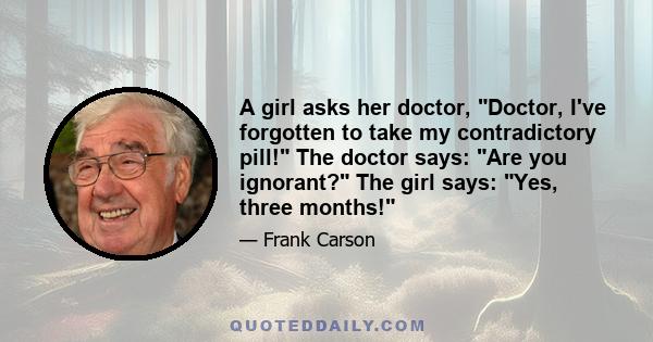 A girl asks her doctor, Doctor, I've forgotten to take my contradictory pill! The doctor says: Are you ignorant? The girl says: Yes, three months!
