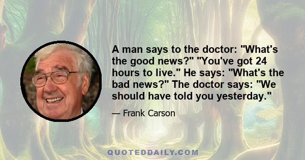 A man says to the doctor: What's the good news? You've got 24 hours to live. He says: What's the bad news? The doctor says: We should have told you yesterday.