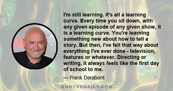 I'm still learning. It's all a learning curve. Every time you sit down, with any given episode of any given show, it is a learning curve. You're learning something new about how to tell a story. But then, I've felt that