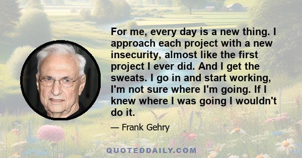 For me, every day is a new thing. I approach each project with a new insecurity, almost like the first project I ever did. And I get the sweats. I go in and start working, I'm not sure where I'm going. If I knew where I