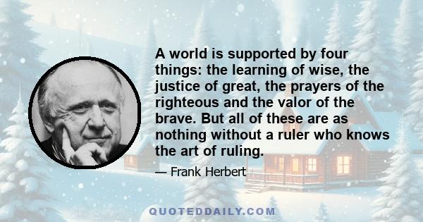 A world is supported by four things: the learning of wise, the justice of great, the prayers of the righteous and the valor of the brave. But all of these are as nothing without a ruler who knows the art of ruling.
