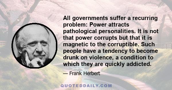 All governments suffer a recurring problem: Power attracts pathological personalities. It is not that power corrupts but that it is magnetic to the corruptible. Such people have a tendency to become drunk on violence, a