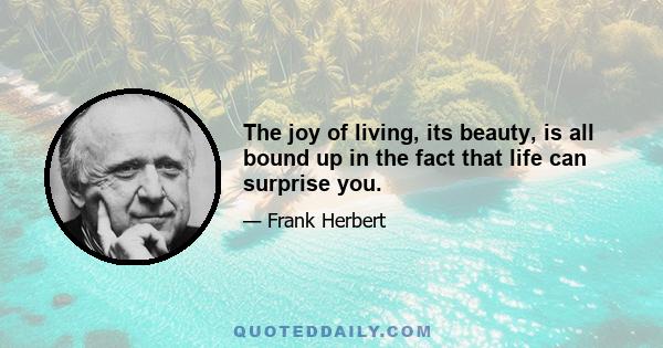 The joy of living, its beauty, is all bound up in the fact that life can surprise you.