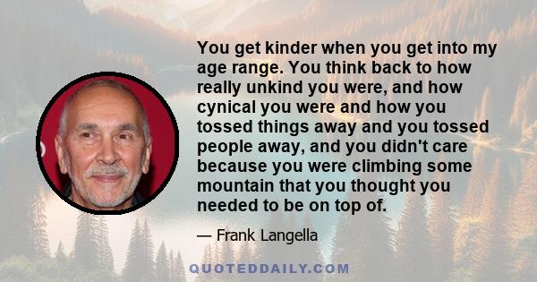 You get kinder when you get into my age range. You think back to how really unkind you were, and how cynical you were and how you tossed things away and you tossed people away, and you didn't care because you were