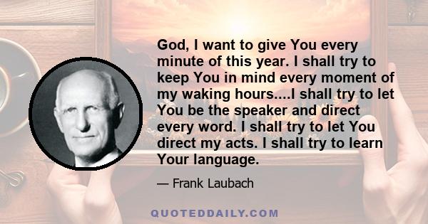 God, I want to give You every minute of this year. I shall try to keep You in mind every moment of my waking hours....I shall try to let You be the speaker and direct every word. I shall try to let You direct my acts. I