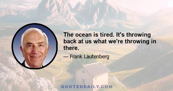 The ocean is tired. It's throwing back at us what we're throwing in there.