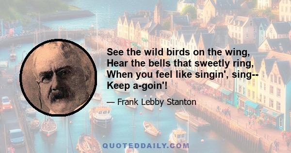 See the wild birds on the wing, Hear the bells that sweetly ring, When you feel like singin', sing-- Keep a-goin'!