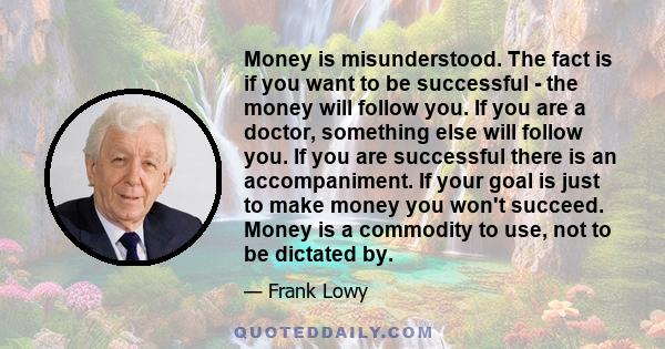 Money is misunderstood. The fact is if you want to be successful - the money will follow you. If you are a doctor, something else will follow you. If you are successful there is an accompaniment. If your goal is just to