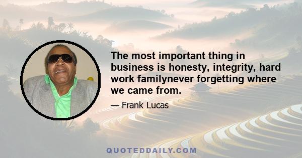 The most important thing in business is honesty, integrity, hard work familynever forgetting where we came from.