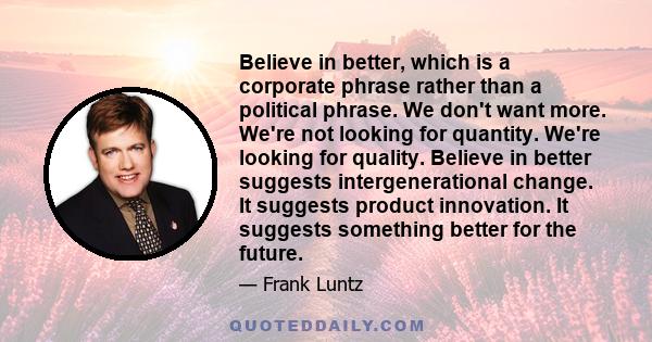 Believe in better, which is a corporate phrase rather than a political phrase. We don't want more. We're not looking for quantity. We're looking for quality. Believe in better suggests intergenerational change. It