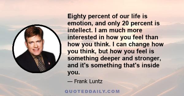 Eighty percent of our life is emotion, and only 20 percent is intellect. I am much more interested in how you feel than how you think. I can change how you think, but how you feel is something deeper and stronger, and