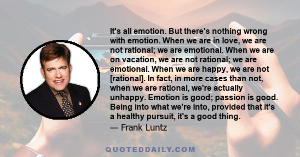 It's all emotion. But there's nothing wrong with emotion. When we are in love, we are not rational; we are emotional. When we are on vacation, we are not rational; we are emotional. When we are happy, we are not