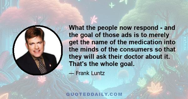 What the people now respond - and the goal of those ads is to merely get the name of the medication into the minds of the consumers so that they will ask their doctor about it. That's the whole goal.
