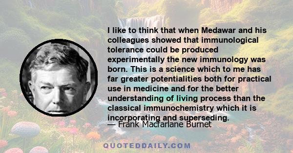 I like to think that when Medawar and his colleagues showed that immunological tolerance could be produced experimentally the new immunology was born. This is a science which to me has far greater potentialities both