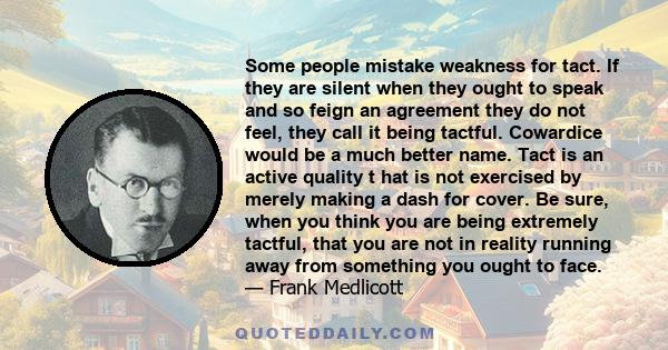 Some people mistake weakness for tact. If they are silent when they ought to speak and so feign an agreement they do not feel, they call it being tactful. Cowardice would be a much better name. Tact is an active quality