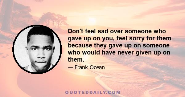 Don't feel sad over someone who gave up on you, feel sorry for them because they gave up on someone who would have never given up on them.