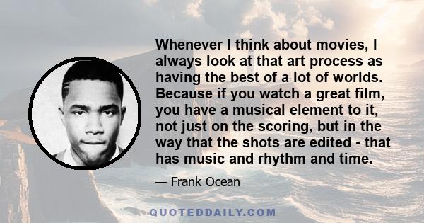 Whenever I think about movies, I always look at that art process as having the best of a lot of worlds. Because if you watch a great film, you have a musical element to it, not just on the scoring, but in the way that