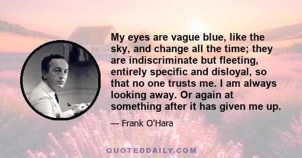 My eyes are vague blue, like the sky, and change all the time; they are indiscriminate but fleeting, entirely specific and disloyal, so that no one trusts me. I am always looking away. Or again at something after it has