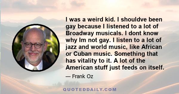I was a weird kid. I shouldve been gay because I listened to a lot of Broadway musicals. I dont know why Im not gay. I listen to a lot of jazz and world music, like African or Cuban music. Something that has vitality to