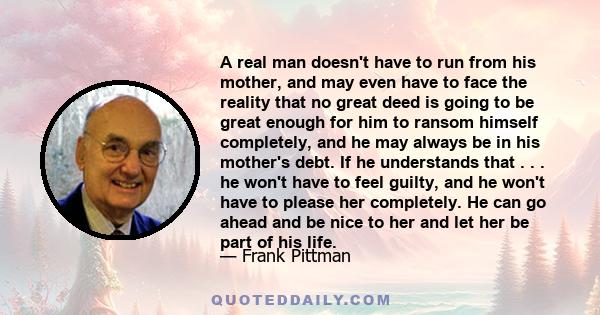 A real man doesn't have to run from his mother, and may even have to face the reality that no great deed is going to be great enough for him to ransom himself completely, and he may always be in his mother's debt. If he