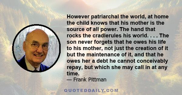 However patriarchal the world, at home the child knows that his mother is the source of all power. The hand that rocks the cradlerules his world. . . . The son never forgets that he owes his life to his mother, not just