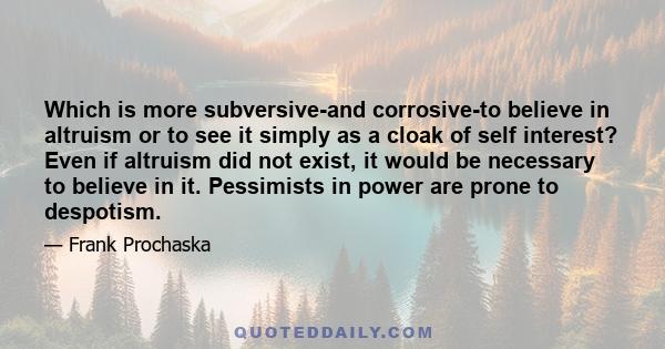 Which is more subversive-and corrosive-to believe in altruism or to see it simply as a cloak of self interest? Even if altruism did not exist, it would be necessary to believe in it. Pessimists in power are prone to