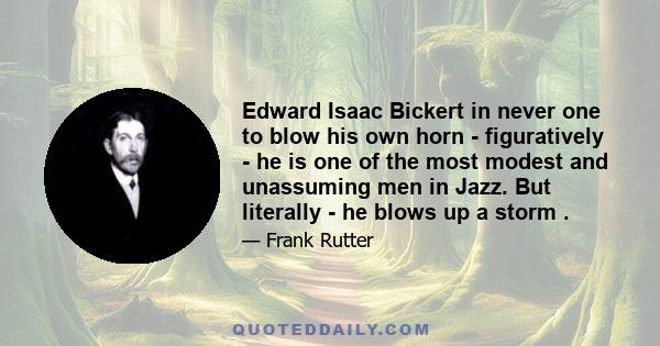Edward Isaac Bickert in never one to blow his own horn - figuratively - he is one of the most modest and unassuming men in Jazz. But literally - he blows up a storm .