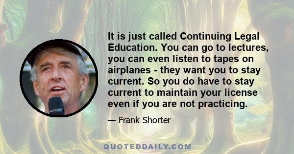 It is just called Continuing Legal Education. You can go to lectures, you can even listen to tapes on airplanes - they want you to stay current. So you do have to stay current to maintain your license even if you are