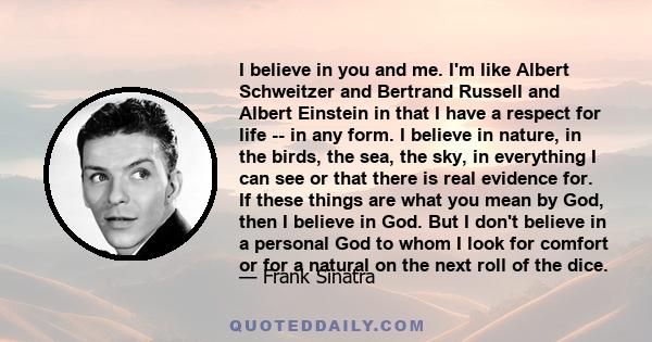 I believe in you and me. I'm like Albert Schweitzer and Bertrand Russell and Albert Einstein in that I have a respect for life -- in any form. I believe in nature, in the birds, the sea, the sky, in everything I can see