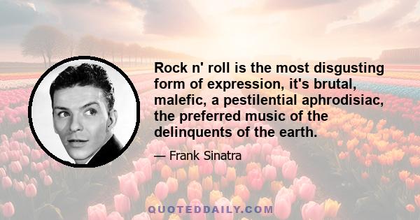 Rock n' roll is the most disgusting form of expression, it's brutal, malefic, a pestilential aphrodisiac, the preferred music of the delinquents of the earth.