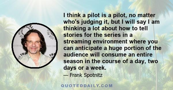 I think a pilot is a pilot, no matter who's judging it, but I will say I am thinking a lot about how to tell stories for the series in a streaming environment where you can anticipate a huge portion of the audience will
