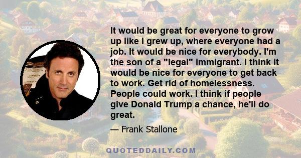 It would be great for everyone to grow up like I grew up, where everyone had a job. It would be nice for everybody. I'm the son of a legal immigrant. I think it would be nice for everyone to get back to work. Get rid of