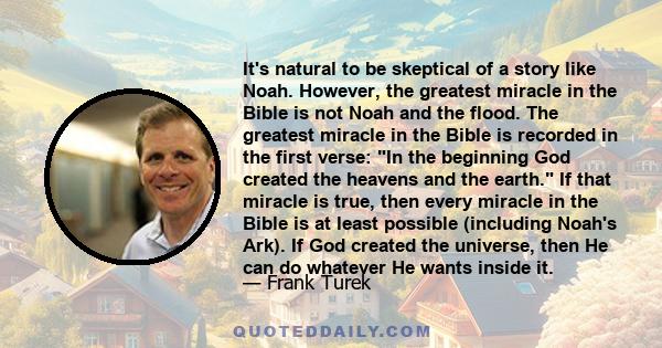It's natural to be skeptical of a story like Noah. However, the greatest miracle in the Bible is not Noah and the flood. The greatest miracle in the Bible is recorded in the first verse: In the beginning God created the