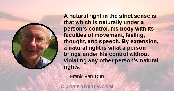 A natural right in the strict sense is that which is naturally under a person's control, his body with its faculties of movement, feeling, thought, and speech. By extension, a natural right is what a person brings under