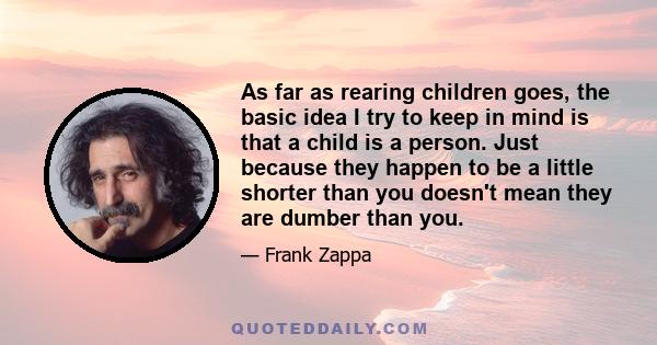 As far as rearing children goes, the basic idea I try to keep in mind is that a child is a person. Just because they happen to be a little shorter than you doesn't mean they are dumber than you.