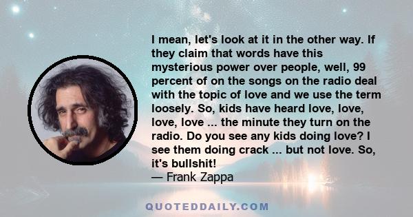 I mean, let's look at it in the other way. If they claim that words have this mysterious power over people, well, 99 percent of on the songs on the radio deal with the topic of love and we use the term loosely. So, kids