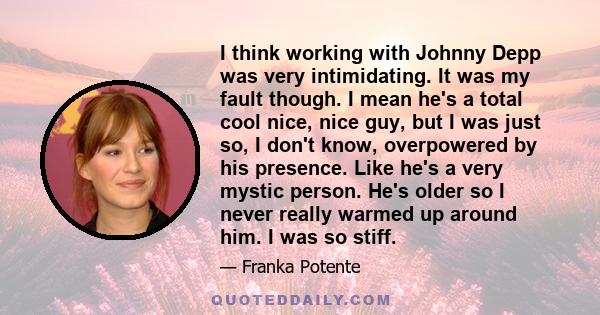 I think working with Johnny Depp was very intimidating. It was my fault though. I mean he's a total cool nice, nice guy, but I was just so, I don't know, overpowered by his presence. Like he's a very mystic person. He's