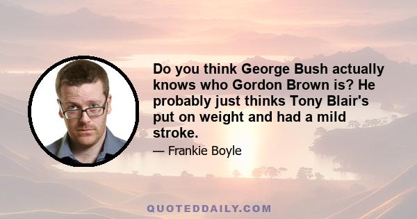 Do you think George Bush actually knows who Gordon Brown is? He probably just thinks Tony Blair's put on weight and had a mild stroke.